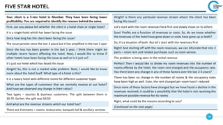 49
FIVE STAR HOTEL
Your client is a 5-star hotel in Mumbai. They have been facing lower
profitability. You are required to identify the reasons behind the same.
First, can you please tell whether the client is a hotel chain or single hotel?
It is a single hotel which has been facing the issue
Since how long has the client been facing this issue?
The issue persists since the last 3 years but it has amplified in the last 1 year
Since the loss has been greater in the last 1 year, I think there might be
multiple recent factors affecting the hotel. Next, I would like to know if
other hotels have been facing this issue as well or is it just us?
It’s just our hotel which has faced this issue
Alright! So, this is not a market wide problem. Next, I would like to know
more about the hotel itself. What type of a hotel is this?
It is a luxury hotel with different rooms for different customer types
What are the types of customers that we normally receive at our hotel?
And have we observed any change in their ratios?
Two types – tourists & business customers. The split between them is
30:70. Earlier, the split was 50:50
And what are the revenue streams which our hotel has?
There are 4 streams – rooms, restaurants, banquet hall & ancillary services
Alright! Is there any particular-revenue stream where the client has been
facing this issue?
Let’s start with the room revenues here first and slowly move on to others
Sure! Profits are a function of revenues or costs. So, do we know whether
the revenues of the hotel have gone down or costs have gone up or both?
So, it’s a situation of both. But let’s start with the revenues first
Right! And starting off with the room revenues, we can bifurcate that into 2
parts – room rent and related purchases such as room service.
The problem is being seen in the rental revenue
Perfect! Then I would like to divide my room revenues into the number of
rooms offered by the hotel, the room rent charged and the occupancy rate.
Has there been any change in any of these factors over the last 2-3 years?
There has been no change in the number of rooms & the occupancy rates
have been high as well. Even, the rent charged per room hasn’t reduced
Since none of these factors have changed but we have faced a decline in the
revenues received, it could be a possibility that the hotel is not receiving the
maximum possible revenue for its rooms
Right, what could be the reasons according to you?
(Continued on the next page)
 
