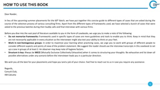 5
HOW TO USE THIS BOOK
Dear Reader,
In lieu of the upcoming summer placements for the 60th Batch, we have put together this concise guide to different types of cases that are asked during the
course of the selection process of various consulting firms. Apart from the different types of frameworks used, we have selected a bunch of cases that were
asked to the previous batches during their buddy calls and final interviews with various firms.
Before you dive into the vast pool of literature available to you in the form of casebooks, we urge you to make a note of the following:
• Do not memorize frameworks: Frameworks used in specific types of cases are mere guidelines and tools to enable you to think. Keep in mind that they
are not necessarily applicable in every situation as the interviewer might also test your ability to think on your feet.
• Work in non-homogenous groups: In order to maximize your learning when practicing cases, we urge you to work with groups of different people to
consider different aspects and points of view of the problem statement. We suggest the reader should use the interview transcripts in this casebook to set
up a case in groups of at least 2. An observer may keep note of hygiene factors.
• Structure is key: Always be MECE (Mutually Exclusive Collectively Exhaustive) when it comes to structuring your thoughts. Be exhaustive and list down all
possible alternatives under any scenario before the interviewer leads you in a particular direction.
We wish you all the best for your placements and hope you land a job of your choice. Feel free to reach out to us in case you require any assistance.
Regards,
Consult Club,
IIM Calcutta
 