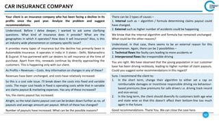 52
CAR INSURANCE COMPANY
Your client is an insurance company who has been facing a decline in its
profits since the past year. Analyze the problem and suggest
recommendations.
Understood. Before I delve deeper, I wanted to ask some clarifying
questions. What kind of insurance does it provide? What are the
geographies in which it operates? How does it sell insurance? Also, is this
an industry wide phenomenon or company specific issue?
It provides many types of insurance but the decline has primarily been in
Automobile Insurance. It operates in India in 3 states - Delhi, Maharashtra
& Gujarat. It has partnered with car dealers to sell insurance at the time of
purchase. Apart from this, renewals continue by directly approaching the
customers. This is happening only with our client.
As Profits = Revenues – Costs. Any information on changes in any of these?
Revenues have been unchanged, and costs have relatively increased.
So this is a cost side issue. I'll break down the costs into fixed and variable
costs. The major cost heads in fixed is operating costs while that in variable
are claims payout & marketing expenses. Has any of these increased?
Yes, the claims payout has increased.
Alright, so the total claims payout cost can be broken down further as no. of
payouts and average amount per payout. Which of these has changed?
Number of payouts have increased. What can be the possible reasons?
There can be 2 types of causes –
1. Internal such as – algorithm / formula determining claims payout could
have changed,
2. External such as higher number of accidents could be happening
We know that the internal algorithm and formula has remained unchanged.
What could be the other reasons?
Understood. In that case, there seems to be an external reason for this
phenomenon. Again, there can be 2 possibilities –
1. Technical flaws like faulty cars leading to more accidents or
2. Interpersonal flaws like irresponsible driving
You are right. We have observed that the young population in our customer
base has been driving recklessly, leading to higher number of claim payouts.
Could you suggest some recommendations in this regard?
Sure. I recommend the client to:
1. In the short term, change their algorithm to either set a cap on
reimbursable damages or incentivize responsible driving via behaviour-
based premiums (low premiums for safe drivers i.e. driving track record
and vice-versa)
2. In the long term, the client should diversify its customers both age wise
and state wise so that this doesn't affect their bottom-line too much
again in the future.
Good recommendations. Thank You. We can close the case here.
 