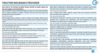 54
TRACTOR INSURANCE PROVIDER
Okay. Now I would like to break down the profits as revenue minus costs.
Have the costs increased, or revenues reduced or a combination of both?
The revenues have declined.
Can I assume that major revenue comes from the insurance premium
that we collect from customers?
Yes, you can assume that.
The premium would be a function of the total number of customers, the
premium per customer per instalment, and the frequency of paying
instalments. Has there been a change recently in any of these?
Yes, the number of customers has gone down.
Okay. This means that less people are buying insurance for their tractors. This
could be a supply issue or a demand issue? Do we lack capacity to sell the
policies or has the demand reduced?
There is a reduction in demand.
Okay. To see why the demand has reduced, I would go through the journey of
a customer, starting from the need till the post purchase experience. Does
that sound suitable to you?
Yes, you can go ahead with this.
The process that I will consider will include need, awareness, availability,
accessibility, affordability, purchase experience, and post purchase
experience. Do we know if there is an issue with any of these factors?
Yes, the customer need has declined.
Okay, this means that the customer does not need insurance as they used to
before, even though other factors have remained the same (next page)
Your client is an insurance provider facing a decline in profits. Figure out
why and suggest recommendations.
Just to ensure we are on the same page, our client is an insurance provider,
who is facing a decline in profits. I need to find out the root cause and
provide with recommendations
Yes, that’s correct
Before beginning my analysis, I want to clarify a few things. What kind of
insurance does the client provide and since when have they been facing this
issue?
Client deals with tractor insurance and is facing this issue for the past 1 year.
In which geography does the client operate?
The client operates Pan India.
Okay. Since they only deal with tractor insurance, can I assume that their
customers are only people living in rural areas and involved in farming?
Yes, you can assume that.
Can you tell me more about the competitors of the client?
There are 4 more players in the industry, and all have equal market share.
Is this an industry wide issue or is it a client specific problem?
It is an industry wide issue.
How does the client operate? How do they reach out to the customers? Do
they have their own offices with agents, or is there any other tie up?
The client does not follow an agent driven process. We have tie ups with local
banks, the customers can approach any bank to avail the insurance and other
facilities are available are there.
 