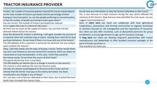 55
TRACTOR INSURANCE PROVIDER
Do we have any information on why the farmers defaulted on their loans?
Yes, it was because of a bad monsoon during the year which affected the
revenues of the farmers. Now that you have identified the root cause, can you
suggest recommendations?
Sure, in short term our client can collaborate with local agricultural
cooperatives, associations, and farming communities to organize workshops
or seminars focused on risk management and the importance of insurance.
Our client can also offer incentives, such as discounted premiums for group
enrollments, to encourage farmers to sign up for insurance coverage.
In long term our client can develop long-term partnerships with tractor
manufacturers and dealerships to offer bundled insurance packages at the
point of tractor purchase or
That would be all, thank you.
Further, the number of insurance policies required for tractor would depend
on the total number of tractors purchased and the percentage of them
buying an insurance policy. So, are less people preferring an insurance policy,
or has the number of people purchasing tractors gone down?
You are correct. The number of tractors purchased has reduced.
Is it a supply side issue or a demand side issue?
No there are no issues on the supply of tractors. You can look into the
demand related factors for tractors
Since the demand for tractors is declining, I will again consider the journey of
a customer when the customer buys a tractor, starting from need till the post
purchase behaviour. Do we know if there is an issue with any of the factors?
The affordability of the customers in particular has declined. Can you analyze
what could be the reasons?
Okay, I will look closely into the ways of buying a tractor, farmer would either
use one’s own finances or borrow money from someone, which can either be
a local bank or local moneylenders. In this case, I think they would be
borrowing money. Do we know the source of their funds?
They generally borrow from a local bank.
The affordability can decline due to a change in income or loan amount
The income is same whereas the loan has become costly.
The loan of a farmer would depend on the price of the tractor and the
interest that the farmer must pay on the money borrowed. Has there
recently been any change in any of these?
Yes. Last year a lot of farmers defaulted on their loans, due to which the local
banks have increased the interest rates.
 