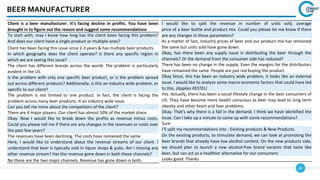 60
BEER MANUFACTURER
Client is a beer manufacturer. It’s facing decline in profits. You have been
brought in to figure out the reason and suggest some recommendations
To start with, may I know how long has the client been facing this problem?
And does our client have a single product or multiple ones?
Client has been facing this issue since 2-3 years & has multiple beer products.
In which geography does the client operate? Is there any specific region in
which we are seeing this issue?
The client has different brands across the world. The problem is particularly
evident in the US.
Is the problem with only one specific beer product, or is the problem spread
out across different products? Additionally, is this an industry wide problem, or
specific to our client?
The problem is not limited to one product. In fact, the client is facing the
problem across many beer products. It an industry wide issue.
Can you tell me more about the competitors of the client?
There are 4 major players. Our client has almost 50% of the market share.
Okay. Now I would like to break down the profits as revenue minus costs.
Could you please tell me if there are any changes in the revenues or costs over
the past few years?
The revenues have been declining. The costs have remained the same.
Here, I would like to understand about the revenue streams of our client. I
understand that beer is typically sold in liquor shops & pubs. Am I missing any
other revenue stream? Has the revenue gone down in both these channels?
No these are the two major channels. Revenue has gone down in both.
I would like to split the revenue in number of units sold, average
price of a beer bottle and product mix. Could you please let me know if there
are any changes in these parameters?
As a matter of fact, industry prices of beer and our product mix has remained
the same but units sold have gone down.
Okay, has there been any supply issue in distributing the beer through the
channels? Or the demand from the consumer side has reduced?
There has been no change in the supply. Even the margins for the distributors
have remained the same. People are just not buying the product.
Okay Since, this has been an industry wide problem, it looks like an external
issue. I would like to analyze some macro economic factors that could have led
to this. (Applies PESTEL)
Yes. Actually, there has been a social lifestyle change in the beer consumers of
US. They have become more health conscious as beer may lead to long term
obesity and other heart and liver problems.
Okay. That’s why there is a fall in the demand. I think we have identified the
issue. Can I take up a minute to come up with some recommendations?
Sure
I’ll split my recommendations into : Existing products & New Products.
On the existing products, to stimulate demand, we can look at promoting the
beer brands that already have low alcohol content. On the new products side,
we should plan to launch a new alcohol-free brand variants that taste like
beer, but can act as a healthier alternative for our consumers
Looks good. Thanks
 