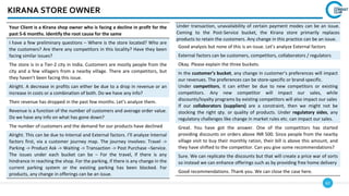 62
KIRANA STORE OWNER
Your Client is a Kirana shop owner who is facing a decline in profit for the
past 5-6 months. Identify the root cause for the same
I have a few preliminary questions – Where is the store located? Who are
the customers? Are there any competitors in this locality? Have they been
facing similar issues?
The store is in a Tier-2 city in India. Customers are mostly people from the
city and a few villagers from a nearby village. There are competitors, but
they haven’t been facing this issue.
Alright. A decrease in profits can either be due to a drop in revenue or an
increase in costs or a combination of both. Do we have any info?
Their revenue has dropped in the past few months. Let’s analyze them.
Revenue is a function of the number of customers and average order value.
Do we have any info on what has gone down?
The number of customers and the demand for our products have declined
Alright. This can be due to Internal and External factors. I’ll analyze Internal
factors first, via a customer journey map. The journey involves: Travel ->
Parking -> Product Ask -> Waiting -> Transaction -> Post Purchase –Service.
The issues under each bucket can be – For the travel, if there is any
hindrance in reaching the shop. For the parking, if there is any change in the
current parking system or the existing parking has been blocked. For
products, any change in offerings can be an issue.
Under transaction, unavailability of certain payment modes can be an issue.
Coming to the Post-Service bucket, the Kirana store primarily replaces
products to retain the customers. Any change in this practice can be an issue.
Good analysis but none of this is an issue. Let’s analyze External factors
External factors can be customers, competitors, collaborators / regulators
Okay. Please explain the three buckets.
In the customer’s bucket, any change in customer’s preferences will impact
our revenues. The preferences can be store-specific or brand-specific.
Under competitors, it can either be due to new competitors or existing
competitors. Any new competitor will impact our sales, while
discounts/loyalty programs by existing competitors will also impact our sales
If our collaborators (suppliers) are a constraint, then we might not be
stocking the right qty. or quality of products. Under regulatory sides, any
regulatory challenges like change in market rules etc. can impact our sales.
Great. You have got the answer. One of the competitors has started
providing discounts on orders above INR 500. Since people from the nearby
village visit to buy their monthly ration, their bill is above this amount, and
they have shifted to the competitor. Can you give some recommendations?
Sure. We can replicate the discounts but that will create a price war of sorts
so instead we can enhance offerings such as by providing free home delivery
Good recommendations. Thank you. We can close the case here.
 