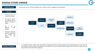 63
KIRANA STORE OWNER
Case Facts
• The Kirana store is in
a tier 2 city in India
• The client’s revenue
has declined due to
decline in number of
orders
• This is not an
industry wide
problem
• Discounts offered by
existing competition
are causing the
decline in this
revenue
• It is important that you confirm each step with the interviewer before you directly jump into the analysis because as in this case, the
entire analysis could be useless if the problem lies somewhere else. The interviewer liked the analysis this time but this might not be the
case every time and could reflect negatively
Summary / Takeaways
Problem Statement A Kirana store owner is facing profitability issues. Figure out why and suggest recommendations
Profit
Revenue
Avg. order
value
# of orders
External
Factors
Regulatory
Collaborators
Competition
New
Competition
Existing
competition
Internal Factors
Cost
Customers
 