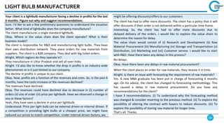 64
LIGHT BULB MANUFACTURER
Your client is a lightbulb manufacturer facing a decline in profits for the last
6 months. Figure out why and suggest recommendations.
Sure. I’d like to ask a few preliminary questions to understand the situation
better. What kind of lightbulbs does the company manufacture?
The client manufactures a single standard lightbulb.
Okay. Where in the value chain does the client operate? What is their
business model?
The client is responsible for R&D and manufacturing light bulbs. They have
their own distribution network. They place orders for raw materials from
suppliers. The client is a B2B company. They deal with big ticket orders.
Alright. Which regions do they operate in?
They manufacture in Uttar Pradesh and sell all over India.
Alright. I’d also like to know whether the drop in profits is an industry wide
phenomenon or is it just limited to our company.
The decline in profits is unique to our client.
Okay. Now, profits are a function of the revenues and costs. So, in the past 6
months, have the costs increase or the revenues declined?
The revenues have declined.
Okay. The revenues could have declined due to decrease in (i) number of
orders (ii) size of order (iii) price per lightbulb. Have we observed a change in
any or these factors?
Yeah, they have seen a decline in price per lightbulb.
Understood. Price per light bulb can be external driven or internal driven. If
a competition is providing light bulbs at a cheaper price, we might have
reduced our prices to match competition. Under internal driven factors, we
might be offering discounts/offers to our customers
The client has had to offer more discounts. The client has a policy that it will
offer discounts if their order is not delivered within a particular time frame.
Interesting. So, the client has had to offer more discounts due to
delayed delivery of the orders. I would like to explore the value chain to
determine the reason for delay.
The value chain would consist of (i) Research and Development (ii) Raw
Material Procurement (iii) Manufacturing (iv) Storage and Transportation (v)
Distribution, (vi) Marketing and (vii) Customer service. I would like to start
with R&D. Have there been any delays in this process?
No delays.
Okay. Have there been any delays in raw material procurement?
When the client places an order for raw materials, they receive it in time.
Alright. Is there an issue with forecasting the requirement of raw materials?
Yes. A new MBA graduate has been put in charge of forecasting 6 months
ago. On his advice, the client has changed its forecasting methodology. This
has caused a delay in raw material procurement. Do you have any
recommendations for the client?
I have 3 recommendations. (i) To understand why the forecasting method
was changed & consider reverting to the previous method. (ii) To explore the
possibility of altering the contract with buyers to reduce discounts. (iii) To
explore the possibility of storing raw material for longer time.
That’s all. Thanks.
 