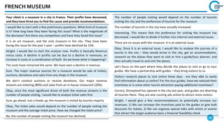 68
FRENCH MUSEUM
Your client is a museum in a city in France. Their profits have decreased,
and they have hired you to find the cause and provide recommendations.
I would like to start with a few preliminary questions. What kind of museum
is it? How long have they been facing this issue? What is the magnitude of
the decrease? Are there any competitors and have they faced this issue?
It is an art museum, and the only museum in the city. They have been
facing this issue for the past 1 year – profits have declined by 15%.
Alright. I would like to start the analysis now. Profits is basically Revenue
minus costs. A decline in profits can be due to a decline in revenues, an
increase in costs or a combination of both. Do we know what is happening?
The costs have remained the same. We have seen a decline in revenue.
Sure. The major revenue sources for a museum would be sale of tickets,
auctions, donations and sales from any shops in the museum.
We don’t conduct auctions or receive donations. Our major revenue
streams are ticketing (80%) and sales from an in-house restaurant (20%).
Okay, since the most significant driver of both the revenue streams is the
number of people visiting, I would like to analyze ticket sales first
Sure, go ahead. Just a heads up, the museum is visited by tourists majorly
Okay, The ticket sales would depend on the number of people visiting the
museum and the average ticket price. Have we changed the ticket price?
No, the number of people visiting the museum has declined.
The number of people visiting would depend on the number of tourists
visiting the city and the preference of tourists for the museum
The number of tourists in the city have actually increased.
Interesting. This means that the preference for visiting the museum has
decreased. I would like to divide it further into internal and external issues.
There are no issues with the museum. It is an external issue.
Okay. Since it is an external issue, I would like to analyze the journey of a
tourist in the city – they would arrive in the city, get an accommodation,
research on the places they want to visit or hire a guide/tour planner, and
then actually travel to and visit the places.
Let’s focus on the part where they decide the places to visit or go to tour
guides. We have a partnership with guides – they bring visitors to us.
Visitors research places to visit online these days - are they able to easily
find information about us online? For the tour guides, have we reduced their
incentives or is some other tourist attraction paying additional incentives?
Correct, Disneyland has opened in the city last year, and guides are diverting
all tourists there. They are also running ads online to attract more visitors.
Alright. I would give a few recommendations to potentially increase our
revenues: 1) We can increase the incentives paid to the guides or give bulk
discounts for tickets, 2) We can organize special talks with artists or events
that attract the target audience basis a financial feasibility check
 