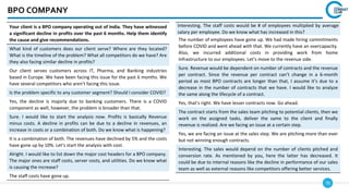 70
BPO COMPANY
Your client is a BPO company operating out of India. They have witnessed
a significant decline in profits over the past 6 months. Help them identify
the cause and give recommendations.
What kind of customers does our client serve? Where are they located?
What is the timeline of the problem? What all competitors do we have? Are
they also facing similar decline in profits?
Our client serves customers across IT, Pharma, and Banking industries
based in Europe. We have been facing this issue for the past 6 months. We
have several competitors who aren’t facing this issue.
Is the problem specific to any customer segment? Should I consider COVID?
Yes, the decline is majorly due to banking customers. There is a COVID
component as well, however, the problem is broader than that.
Sure. I would like to start the analysis now. Profits is basically Revenue
minus costs. A decline in profits can be due to a decline in revenues, an
increase in costs or a combination of both. Do we know what is happening?
It is a combination of both. The revenues have declined by 5% and the costs
have gone up by 10%. Let’s start the analysis with cost.
Alright. I would like to list down the major cost headers for a BPO company.
The major ones are staff costs, server costs, and utilities. Do we know what
is causing the increase?
The staff costs have gone up.
Interesting. The staff costs would be # of employees multiplied by average
salary per employee. Do we know what has increased in this?
The number of employees have gone up. We had made hiring commitments
before COVID and went ahead with that. We currently have an overcapacity.
Also, we incurred additional costs in providing work from home
infrastructure to our employees. Let’s move to the revenue side.
Sure. Revenue would be dependent on number of contracts and the revenue
per contract. Since the revenue per contract can’t change in a 6-month
period as most BPO contracts are longer than that, I assume it’s due to a
decrease in the number of contracts that we have. I would like to analyze
the same along the lifecycle of a contract.
Yes, that’s right. We have lesser contracts now. Go ahead.
The contract starts from the sales team pitching to potential clients, then we
work on the assigned tasks, deliver the same to the client and finally
revenue is realized. Are we facing an issue at a certain step.
Yes, we are facing an issue at the sales step. We are pitching more than ever
but not winning enough contracts.
Interesting. The sales would depend on the number of clients pitched and
conversion rate. As mentioned by you, here the latter has decreased. It
could be due to internal reasons like the decline in performance of our sales
team as well as external reasons like competitors offering better services.
 