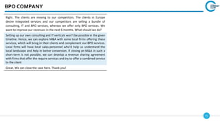 71
BPO COMPANY
Right. The clients are moving to our competitors. The clients in Europe
desire integrated services and our competitors are selling a bundle of
consulting, IT and BPO services, whereas we offer only BPO services. We
want to improve our revenues in the next 6 months. What should we do?
Setting up our own consulting and IT verticals won’t be possible in the given
timeline. Hence, we can explore M&A with some local firms offering these
services, which will bring in their clients and complement our BPO services.
Local firms will have local sales-personnel who’d help us understand the
local landscape and help in better conversion. If closing an M&A in such a
short-term is not possible, we can develop a revenue sharing agreement
with firms that offer the require services and try to offer a combined service
to the client
Great. We can close the case here. Thank you!
 