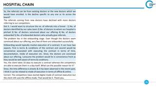 76
HOSPITAL CHAIN
So, the referrals can be from existing doctors or the new doctors which we
would have enrolled. Is the decline specific to any one or its across the
board?
The referrals coming from new doctors have declined with more doctors
referring to our competitors.
Got it. I would want to structure the no. of referrals into a funnel - 1) No. of
doctors identified by our sales team 2) No. of doctors to whom our hospital is
pitched 3) No. of doctors convinced about our offering 4) No. of doctors
onboarded 5) No. of onboarded doctors who actually give referrals.
The problem lies in the onboarding stage. Even though the doctors seem
convinced about our offering, very few of them are onboarded successfully.
Onboarding would typically involve execution of a contract. It can have two
aspects. First is terms & conditions of the contract and second would be
convenience associated with executing the contract in terms of time,
documentation, mode of execution etc. Since, the doctors are convinced
about our offering, I presume the problem would lie in convenience front as
they would be well aware of terms & conditions.
Yes, the client takes 10 days to execute a contract whereas the competitors
are able to execute them in a day itself. What can the possible reason for it?
Since, the time difference is drastic & it has been observed in the recent past,
I think it can be related to mode of execution in terms of offline & online.
Correct. The competitors have started digital mode of contract execution but
the client still uses the offline mode. That would be it. Thank you.
 
