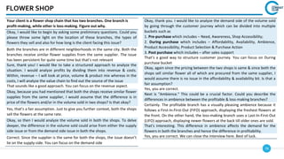 78
FLOWER SHOP
Your client is a flower shop chain that has two branches. One branch is
profit-making, while other is loss-making. Figure out why.
Okay, I would like to begin by asking some preliminary questions. Could you
please throw some light on the location of these branches, the types of
flowers they sell and also for how long is the client facing this issue?
Both the branches are in different neighborhoods in the same city. Both the
branches receive similar flower supplies from the same supplier. The issue
has been persistent for quite some time but that’s not relevant
Sure, thank you! I would like to take a structured approach to analyze the
situation. I would analyze profits by dividing them into revenue & costs.
Within, revenue – I will look at price, volume & product mix whereas in the
costs, I will analyze the value chain to find out the source of the issue
That sounds like a good approach. You can focus on the revenue aspect.
Okay, because you had mentioned that both the shops receive similar flower
supplies from the same supplier, I would assume that the difference is in
price of the flowers and/or in the volume sold in two shops? Is that okay?
Yes, that’s a fair assumption. Just to give you further context, both the shops
sell the flowers at the same rate.
Okay, so then I would analyze the volume sold in both the shops. To delve
deeper, the difference in the volume sold could arise from either the supply
side issue or from the demand side issue in both the shops.
Correct. Since the supplier is the same for both the shops, the issue doesn’t
lie on the supply-side. You can focus on the demand side
Okay, thank you. I would like to analyze the demand side of the volume sold
by going through the customer journey which can be divided into multiple
buckets such as
1. Pre-purchase which includes – Need, Awareness, Shop Accessibility;
2. During purchase which includes – Affordability, Availability, Ambience,
Product Accessibility, Product Selection & Purchase Action
3. Post purchase which includes – after sales support
That’s a good way to structure customer journey. You can focus on During
purchase bucket
Okay, again since the pricing between the two shops is same & since both the
shops sell similar flower all of which are procured from the same supplier, I
would assume there is no issue in the affordability & availability bit. Is that a
fair assumption?
Yes, you are correct.
Next is "Ambience." This could be a crucial factor. Could you describe the
differences in ambience between the profitable & loss-making branches?
Certainly. The profitable branch has a visually pleasing ambience because it
follows a First-In-First-Out (FIFO) approach, displaying the freshest flowers at
the front. On the other hand, the loss-making branch uses a Last-In-First-Out
(LIFO) approach, displaying newer flowers at the back till older ones are sold.
That's interesting. This difference in ambience affects the demand for the
flowers in both the branches and hence the difference in profitability.
Yes, you are correct. We can close the interview here. Best of luck.
 