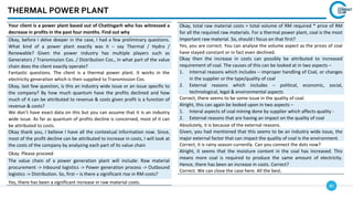 80
THERMAL POWER PLANT
Your client is a power plant based out of Chattisgarh who has witnessed a
decrease in profits in the past four months. Find out why
Okay, before I delve deeper in the case, I had a few preliminary questions.
What kind of a power plant exactly was it – say Thermal / Hydro /
Renewable? Given the power industry has multiple players such as
Generators / Transmission Cos. / Distribution Cos., in what part of the value
chain does the client exactly operate?
Fantastic questions. The client is a thermal power plant. It works in the
electricity generation which is then supplied to Transmission Cos.
Okay, last few question, is this an industry wide issue or an issue specific to
the company? By how much quantum have the profits declined and how
much of it can be attributed to revenue & costs given profit is a function of
revenue & costs?
We don’t have exact data on this but you can assume that it is an industry
wide issue. As far as quantum of profits decline is concerned, most of it can
be attributed to costs.
Okay thank you, I believe I have all the contextual information now. Since,
most of the profit decline can be attributed to increase in costs, I will look at
the costs of the company by analyzing each part of its value chain
Okay. Please proceed
The value chain of a power generation plant will include: Raw material
procurement -> Inbound logistics -> Power generation process -> Outbound
logistics -> Distribution. So, first – is there a significant rise in RM costs?
Yes, there has been a significant increase in raw material costs.
Okay, total raw material costs = total volume of RM required * price of RM
for all the required raw materials. For a thermal power plant, coal is the most
important raw material. So, should I focus on that first?
Yes, you are correct. You can analyse the volume aspect as the prices of coal
have stayed constant or in fact even declined.
Okay then the increase in costs can possibly be attributed to increased
requirement of coal. The causes of this can be looked at in two aspects –
1. Internal reasons which includes – improper handling of Coal, or changes
in the supplier or the type/quality of coal
2. External reasons which includes – political, economic, social,
technological, legal & environmental aspects
Correct, there seems to be some issue in the quality of coal.
Alright, this can again be looked upon in two aspects –
1. Interal aspects of coal mining done by supplier which affects quality -
2. External reasons that are having an impact on the quality of coal
Absolutely, it is because of the external reasons.
Given, you had mentioned that this seems to be an industry wide issue, the
major external factor that can impact the quality of coal is the environment.
Correct, it is rainy season currently. Can you connect the dots now?
Alright, it seems that the moisture content in the coal has increased. This
means more coal is required to produce the same amount of electricity.
Hence, there has been an increase in costs. Correct?
Correct. We can close the case here. All the best.
 