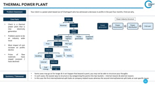 81
Profits
Revenue Costs
Value
Chain
Raw
materials
Price Volume
Internal
Handling Quality
Internal
Coal
mining
External
Environme
nt
Supplier
External
PESTEL
RM Type
Inbound
logistics
Power
generation
Outbound
logistics
THERMAL POWER PLANT
Case Facts
• Client is a thermal
power plant that is
into electricity
generation
• Problem seems to be
an industry wide
issue
• Most impact of cost
increase on profits
decline
• Prices of Raw
materials have
stayed constant /
have declined
• Some cases may go on for longer & it can happen that beyond a point, you may not be able to structure your thoughts
• In such cases, the easiest way to structure is by categorizing the points into two buckets – internal reasons & external reasons
• In this case the first internal/external split looks at company related issues whereas the second internal/external split looks at coal-specific issues
Summary / Takeaways
Problem Statement Your client is a power plant based out of Chattisgarh who has witnessed a decrease in profits in the past four months. Find out why.
Power
generation
Power
transmission
Power
distribution
End-user
Power Industry Structure
 