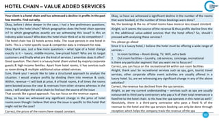 82
HOTEL CHAIN – VALUE ADDED SERVICES
Your client is a hotel chain and has witnessed a decline in profits in the past
few months. Find out why.
Okay, before I delve deeper in the case, I had a few preliminary questions.
How big is the hotel chain? Which geographies does the hotel chain operate
in? In which geographies exactly are we witnessing this issue? Is this an
industry wide issues? Who does the hotel chain think of as its competitors?
The hotel chain has 15 hotels across India. The issue persists in one hotel in
Delhi. This is a hotel specific issue & competitor data is irrelevant for now.
Okay thank you. Just a few more questions – what type of a hotel change
exactly is it – luxury, middle-income, low-priced hotel? Who are its target
customers and finally what are the kind of services / amenities does it offer?
Good question. The client is a luxury hotel chain visited by majorly corporate
guests & high-income families. Apart from hotel rooms, it has services such
as room dining & multiple additional value-added services.
Sure, thank you! I would like to take a structured approach to analyze the
situation. I would analyze profits by dividing them into revenue & costs.
Within, revenue – I will look at price, # of hotel rooms, # of times the rooms
were booked across the year & revenues from other streams whereas in the
costs, I will analyze the value chain to find out the source of the issue
That sounds like a good approach. You can focus on the revenue aspect.
Okay, so have we witnessed any significant change in the price of hotel
rooms even though I believe that since the issue is specific to this hotel that
might not be the case?
Correct, the prices of the rooms have stayed constant.
Okay, so have we witnessed a significant decline in the number of the rooms
that were booked, or the number of times bookings were done?
No, the bookings & the no. of hotel rooms have more or less stayed constant
Alright, so it seems the source of the revenue & thus profits decline lines the
in the additional value-added services that the hotel offers? So, should I
proceed with analysing these services?
Yes, please go ahead
Since it is a luxury hotel, I believe the hotel must be offering a wide range of
services –
1. In room facilities – Room dining, TV, WiFi, extra beds
2. Out-room facilities – Laundry, cab services, concierge, recreational
Is there any particular segment that you want me to focus on?
Correct, you can focus on the recreational bit within out-room facilities
Alright, thank you! So recreational services such as spa, gym, tourist travel
services, other corporate offsite event activities are usually offered in a
luxury hotel. So, are we witnessing any significant change in any of the above
activities?
Correct, the revenue has declined from the spa services.
Alright, as per my current understanding – services such as spa are usually
outsourced to third party contractors who pay a % of their total revenues or a
fixed fee to the hotel chain. Is this how the spa operates in this hotel as well?
Absolutely, there is a third-party contractor who pays a fixed % of the
revenue to the hotel and the spa services booking can only be done through
reception which helps the company track the revenue of the spa
 
