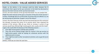 83
HOTEL CHAIN – VALUE ADDED SERVICES
Alright, so the decline in the revenues could be either because the %
commission that is given by the spa contractor to the hotel has decreased or
because the total revenues of the spa have decreased.
Correct, the total revenues of the spa have decreased. You can analyse that.
Alright the total revenues of the spa is a function of the price of the services *
number of bookings done for all the kinds of services that are offered. So, are
we witnessing any particular change in any of the above?
Correct, the total revenues of the spa have decreased because the contractor
has abruptly increased the prices of its services which have impacted the
volumes of the services. Why do you think an increase in prices of spa
services would have affected high-income guests who usually visit this hotel?
I agree, this could either be because of the following reasons –
1. Even high-income guests could be price sensitive
2. They may not be seeing enough value for money in the spa services as
high-income guests could be looking for enhanced services with the
additional price increase
3. They might be lured to other recreational activities such as gym & tourist
activities
Perfect, I think we can close the case here.
 