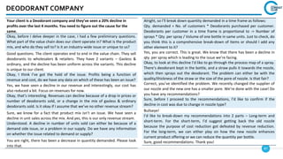 87
DEODORANT COMPANY
Your client is a Deodorant company and they’ve seen a 20% decline in
profits over the last 4 months. You need to figure out the cause for the
same.
Okay, before I delve deeper in the case, I had a few preliminary questions.
What part of the value chain does our client operate in? What is the product
mix, and who do they sell to? Is it an industry-wide issue or unique to us?
Good questions. The client operates end to end in the value chain. They sell
deodorants to wholesalers & retailers. They have 2 variants – Gasless &
ordinary, and the decline has been uniform across the variants. This decline
is unique to our client.
Okay, I think I’ve got the hold of the issue. Profits being a function of
revenue and cost, do we have any data on which of these has been an issue?
Yes, we have seen a decline in our revenue and interestingly, our cost has
also reduced a bit. Focus on revenues for now.
Okay, that’s interesting. Revenues can decline because of a drop in prices or
number of deodorants sold, or a change in the mix of gasless & ordinary
deodorants sold. Is it okay if I assume that we’ve no other revenue stream?
Sure, we know for a fact that product mix isn’t an issue. We have seen a
decline in unit sales across the mix. And yes, this is our only revenue stream.
Understood. A decline in number of units sold can either be because of a
demand side issue, or a problem in our supply. Do we have any information
on whether the issue related to demand or supply?
You are right, there has been a decrease in quantity demanded. Please look
into that.
Alright, so I’ll break down quantity demanded in a time frame as follows:
Qty. demanded = No. of customers * Deodorants purchased per customer.
Deodorants per customer in a time frame is proportional to -> Number of
sprays * Qty. per spray / Volume of one bottle in same units. Just to check, do
you think this is a comprehensive break-down of items or should I add any
other element to it?
Yes, you are correct. This is great. We know that there has been a decline in
qty. per spray which is leading to the issue we’re facing.
Okay, to look at this decline I’d like to go through the process map of a spray.
There’s deodorant kept in the bottle, and a straw pulls it towards the nozzle,
which then sprays out the deodorant. The problem can either be with the
quality/thickness of the straw or the size of the pore of nozzle. Is that fair?
Correct, you’ve identified the problem. We recently changed the supplier of
our nozzle and the new one has a smaller pore. We’re done with the case! Do
you have any recommendations?
Sure, before I proceed to the recommendations, I’d like to confirm if the
decline in cost was due to change in nozzle type?
Bullseye!
I’d like to break-down my recommendations into 2 parts – Long-term and
short-term. For the short-term, I’d suggest getting back the old nozzle
because the purpose of cost reduction got defeated by revenue reduction.
For the long-term, we can either play on how the new nozzle enhances
current product offering or we can reduce the quantity per bottle.
Sure, good recommendations. Thank you!
 