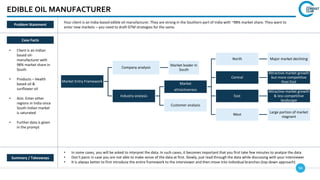 94
Market Entry Framework
Company analysis
Market leader in
South
Industry analysis
Market
attractiveness
North Major market declining
Central
Attractive market growth
but more competitive
than East
East
Attractive market growth
& less competitive
landscape
West
Large portion of market
stagnant
Customer analysis
EDIBLE OIL MANUFACTURER
Case Facts
• Client is an Indian
based oil-
manufacturer with
98% market share in
South
• Products – Health
based oil &
sunflower oil
• Aim: Enter other
regions in India since
South Indian market
is saturated
• Further data is given
in the prompt
• In some cases, you will be asked to interpret the data. In such cases, it becomes important that you first take few minutes to analyze the data
• Don’t panic in case you are not able to make sense of the data at first. Slowly, just read through the data while discussing with your interviewer
• It is always better to first introduce the entire framework to the interviewer and then move into individual branches (top-down approach)
Summary / Takeaways
Problem Statement
Your client is an India-based edible oil manufacturer. They are strong in the Southern part of India with ~98% market share. They want to
enter new markets – you need to draft GTM strategies for the same.
 