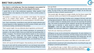 95
BIKE TAXI LAUNCH
Sure, go ahead.
The major costs would be a) R&D costs and b) Variable costs like fuel, driver
salary. On top of that, our client would expect a margin. Do we have any
numbers for these or should I assume some?
That sounds right. We expect no margin initially, but the drivers expect 20k
income per month, out of which he’d be paying the bike EMIs as well.
Assuming 10 trips of average 5 km/day and a mileage of 50 km/L with fuel
costing approximately Rs. 100/L, we can calculate the fuel costs. We can also
do a similar analysis to estimate driver costs per trip assuming 30 working
days. This comes to around Rs.75/trip. However, the per km rate would be a
better way to describe it, which would be about 75/5 = Rs. 15/km.
Calculation – Total trips: 300, Total distance: 1500, # of refuels required:
1500/50 = 30, Total cost: 3000 (fuel) + 20000 (salary), Cost per trip ~75
That’s the cost. How’d you set the price?
Willingness to pay can be estimated by using proxies. An auto rickshaw is a
good proxy for end-mile connectivity, and they charge around 15/km. Since
we are providing a more convenient experience and saving time, we can
charge a premium over the cost and set around the price at Rs 20/km.
Okay. How to implement the product now? What all is to be taken care of?
Implementation would start with onboarding drivers, launching the app, and
bringing in customers (promotion).
Yes. Launching the app is simple. What would be an ideal candidate for a
driver? I want you to list down the criteria for onboarding drivers.
Your client is a cab hailing app. They have developed a new product for
Delhi-NCR Market. Devise an end-to-end strategy for the launch.
I would like to ask a few preliminary questions. What exactly is the
product? What is the objective of the client? Is there a similar product in
the market?
The product is a bike-taxi, you can consider it like Rapido. The objective
here is to analyze three aspects – market selection, pricing and
implementation. Assume there are no similar products in the NCR market.
Sure. That’s interesting. I would like to start with the market selection part.
It would depend on state regulations (as NCR consists of Delhi, parts of UP
and Haryana mainly), and demand of the product.
That’s a great insight. Can you elaborate about regulations and demand?
Yes sure. There are certain rules limiting operations of commercial 2-
wheelers in the state of Delhi, hence we could start by launching either in
Noida or Gurgaon. The demand would depend majorly on the customers
we serve. I believe a good use case would be providing end-mile
connectivity for metro passengers. Since metro coverage is better in
Gurgaon and there are several corporate offices, we should focus on that
for the launch.
Great. Let’s say we start with Gurgaon. How would you price the product?
One way to start with the pricing could be to use cost-based value pricing,
using the cost to set a minimum price, whereas analyzing willingness to pay
to estimate the upper cap.
 