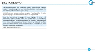96
BIKE TAXI LAUNCH
The candidates should own a bike and have a driving license. I would
imagine a young/mid-age man who is comfortable using mobile apps. The
food delivery professionals are a good proxy.
Alright. Moving on to the promotional campaign – What would be the USPs
of your campaign? What channels would you use to promote?
Under the promotional campaigns, I would highlight 3 things – a)
Affordability, b) Time saved in traffic, and c) Safety. Since we are offering
end-mile connectivity to metro passengers, we can place hoarding inside
metro trains and metro stations. We can also set up billboards at office
spaces near metro stations where people would use our product to go to
the metro station post office hours.
Great. That’ll be all. Thank you!
 