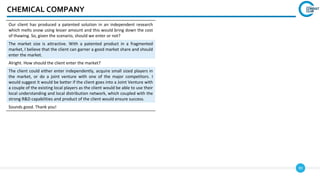 99
CHEMICAL COMPANY
Our client has produced a patented solution in an independent research
which melts snow using lesser amount and this would bring down the cost
of thawing. So, given the scenario, should we enter or not?
The market size is attractive. With a patented product in a fragmented
market, I believe that the client can garner a good market share and should
enter the market.
Alright. How should the client enter the market?
The client could either enter independently, acquire small sized players in
the market, or do a joint venture with one of the major competitors. I
would suggest it would be better if the client goes into a Joint Venture with
a couple of the existing local players as the client would be able to use their
local understanding and local distribution network, which coupled with the
strong R&D capabilities and product of the client would ensure success.
Sounds good. Thank you!
 
