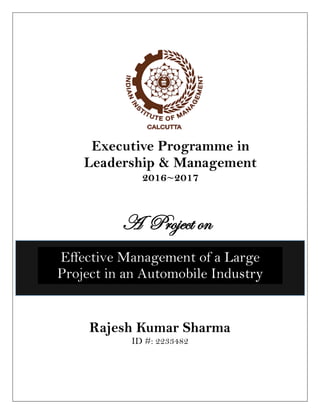 Efecti
Management of a Large
Project in an Automobile
Industry
Rajesh Kumar Sharma
ID #: 2233482
Executive Programme in
Leadership & Management
2016~2017
Effective Management of a Large
Project in an Automobile Industry
By Rajesh Kumar Sharma
General Manager – FIAPL Pune
ID # : 2233482
A Project on
Effective Management of a Large
Project in an Automobile Industry
 