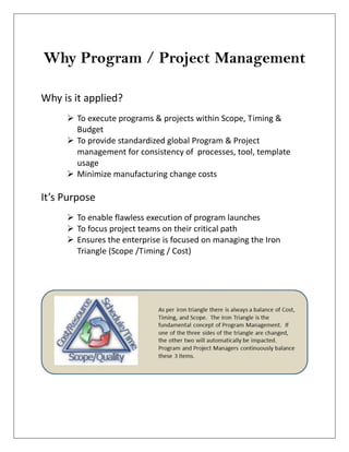 Why Program / Project Management
Why is it applied?
 To execute programs & projects within Scope, Timing &
Budget
 To provide standardized global Program & Project
management for consistency of processes, tool, template
usage
 Minimize manufacturing change costs
It’s Purpose
 To enable flawless execution of program launches
 To focus project teams on their critical path
 Ensures the enterprise is focused on managing the Iron
Triangle (Scope /Timing / Cost)
 
