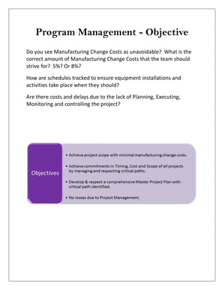 Program Management - Objective
Do you see Manufacturing Change Costs as unavoidable? What is the
correct amount of Manufacturing Change Costs that the team should
strive for? 5%? Or 8%?
How are schedules tracked to ensure equipment installations and
activities take place when they should?
Are there costs and delays due to the lack of Planning, Executing,
Monitoring and controlling the project?
 