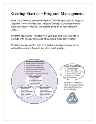 Getting Started – Program Management
Note the difference between Program CONCEPT Approval and Program
Approval – which comes later. Program Concept is an assignment to
work on an idea – may be “we need to build an all new vehicle in
2021…”
Program Approval is – “I approve of your plan and release funds to
execute with this specific scope of work and these deliverables”
Program management is high level and can manage many projects
within the program. Projects are often much smaller.
 
