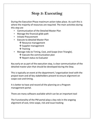 Step 3: Executing
During the Execution Phase maximum action takes place. As such this is
where the majority of resources are required. The main activities during
this step are
• Communication of the Detailed Master Plan
• Manage the financial glide path
• Initiate Procurement
• Execute to detailed Master Plan
 Resource management
 Supplier management
 Training
• Manage risks to Timing, Cost, and Scope (Iron Triangle).
 Execute the communication plan
 Report status to Evaluator
Key early on as part of the execution step, is clear communication of the
detailed master plan that should be developed during the Step.
This is typically an event at the department / organization level with the
project team and all key stakeholders present to ensure alignment on
scope cost and timing.
It is better to have and record all the planning on a Program
management portal.
There are many software available which can be an important tool
The Functionality of the PM portal plays a key role in the ongoing
alignment of cost, time scope, risk and issue tracking
 