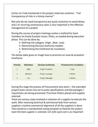 Earlier on I had mentioned in the project need one sentence - “Full
transparency of risks in a timely manner”
Not only do we need transparency but quick resolution to avoid delays
and / or incurring unnecessary costs is very important in the effective
management of a project
During the course of project meetings evolve a method for team
members to timely Escalate Issues / Risks, as needed during execution
phase. This can be done by:
 Defining risk category (High , Med , Low)
 Determining Decision Authority needed
 Determining the timeframe for escalation.

The below table gives an image how to prioritize an issue & escalation
timeframe
During this stage the process of Procurement also starts – the extended
project team comes into act to write specifications and bid packages /
requisitions are being processed / Purchase Orders placed and supplier
selected.
There are various steps involved in selection of a supplier to execute the
work. After receiving technical & commercial bids from various
suppliers a techno commercial alignment of all the suppliers is done.
Then based on a standardized rating template as fixed by the project
team the best supplier is selected. LCC (Life cycle cost is an important
 