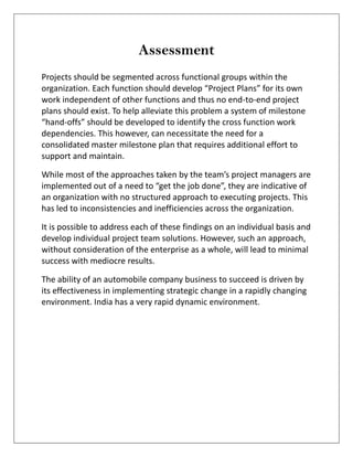 Assessment
Projects should be segmented across functional groups within the
organization. Each function should develop “Project Plans” for its own
work independent of other functions and thus no end-to-end project
plans should exist. To help alleviate this problem a system of milestone
“hand-offs” should be developed to identify the cross function work
dependencies. This however, can necessitate the need for a
consolidated master milestone plan that requires additional effort to
support and maintain.
While most of the approaches taken by the team’s project managers are
implemented out of a need to “get the job done”, they are indicative of
an organization with no structured approach to executing projects. This
has led to inconsistencies and inefficiencies across the organization.
It is possible to address each of these findings on an individual basis and
develop individual project team solutions. However, such an approach,
without consideration of the enterprise as a whole, will lead to minimal
success with mediocre results.
The ability of an automobile company business to succeed is driven by
its effectiveness in implementing strategic change in a rapidly changing
environment. India has a very rapid dynamic environment.
 