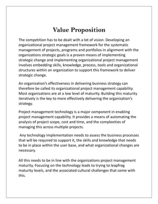 Value Proposition
The competition has to be dealt with a lot of vision. Developing an
organizational project management framework for the systematic
management of projects, programs and portfolios in alignment with the
organizations strategic goals is a proven means of implementing
strategic change and implementing organizational project management
involves embedding skills, knowledge, process, tools and organizational
structures within an organization to support this framework to deliver
strategic change.
An organization’s effectiveness in delivering business strategy can
therefore be called its organizational project management capability.
Most organizations are at a low level of maturity. Building this maturity
iteratively is the key to more effectively delivering the organization’s
strategy.
Project management technology is a major component in enabling
project management capability. It provides a means of automating the
analysis of project scope, cost and time, and the complexities of
managing this across multiple projects.
Any technology implementation needs to assess the business processes
that will be required to support it, the skills and knowledge that needs
to be in place within the user base, and what organizational changes are
necessary.
All this needs to be in line with the organizations project management
maturity. Focusing on the technology leads to trying to leapfrog
maturity levels, and the associated cultural challenges that come with
this.
 