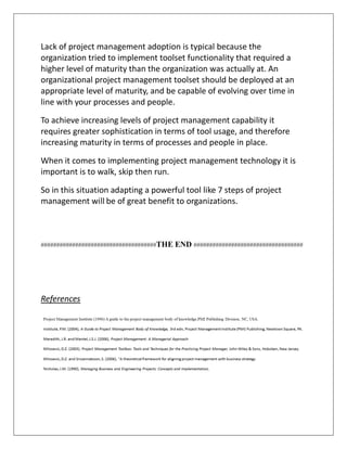 Lack of project management adoption is typical because the
organization tried to implement toolset functionality that required a
higher level of maturity than the organization was actually at. An
organizational project management toolset should be deployed at an
appropriate level of maturity, and be capable of evolving over time in
line with your processes and people.
To achieve increasing levels of project management capability it
requires greater sophistication in terms of tool usage, and therefore
increasing maturity in terms of processes and people in place.
When it comes to implementing project management technology it is
important is to walk, skip then run.
So in this situation adapting a powerful tool like 7 steps of project
management will be of great benefit to organizations.
#####################################THE END ###################################
References
 