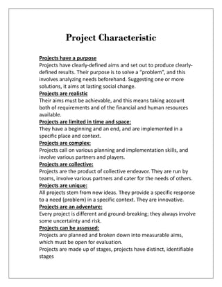 Project Characteristic
Projects have a purpose
Projects have clearly-defined aims and set out to produce clearly-
defined results. Their purpose is to solve a “problem”, and this
involves analyzing needs beforehand. Suggesting one or more
solutions, it aims at lasting social change.
Projects are realistic
Their aims must be achievable, and this means taking account
both of requirements and of the financial and human resources
available.
Projects are limited in time and space:
They have a beginning and an end, and are implemented in a
specific place and context.
Projects are complex:
Projects call on various planning and implementation skills, and
involve various partners and players.
Projects are collective:
Projects are the product of collective endeavor. They are run by
teams, involve various partners and cater for the needs of others.
Projects are unique:
All projects stem from new ideas. They provide a specific response
to a need (problem) in a specific context. They are innovative.
Projects are an adventure:
Every project is different and ground-breaking; they always involve
some uncertainty and risk.
Projects can be assessed:
Projects are planned and broken down into measurable aims,
which must be open for evaluation.
Projects are made up of stages, projects have distinct, identifiable
stages
 