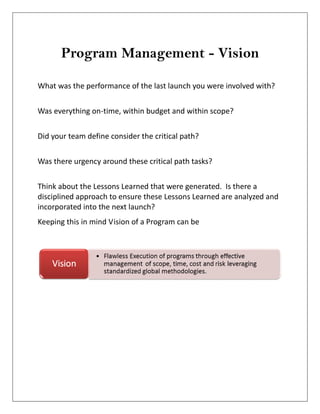 Program Management - Vision
What was the performance of the last launch you were involved with?
Was everything on-time, within budget and within scope?
Did your team define consider the critical path?
Was there urgency around these critical path tasks?
Think about the Lessons Learned that were generated. Is there a
disciplined approach to ensure these Lessons Learned are analyzed and
incorporated into the next launch?
Keeping this in mind Vision of a Program can be
 