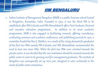 IIM BENGALURU
 Indian Institute of Management Bangalore (IIMB) is a public business school located
in Bengaluru, Karnataka, India. Founded in 1973, it was the third IIM to be
established, after IIM Calcutta and IIM Ahmedabad.It offers Post Graduate, Doctoral
and executive education programmes. In addition to its main academic
programmes, IIMB is also engaged in facilitating research, offering consultancy,
conducting seminars and academic conferences, and publishing journals.In 1972, a
committee headed by Ravi J. Matthai, as a result of the rising demand for graduates
of the first two IIMs namely IIM Calcutta and IIM Ahmedabad, recommended the
need to have two more IIMs. While the first two IIMs were oriented towards the
private sector, it was decided that the new institution should be oriented towards the
public sector to cater to its growing need for management graduates. The institute at
Bangalore was consequently set up next year, designed to cater exclusively to the
needs of public sector enterprises.
 