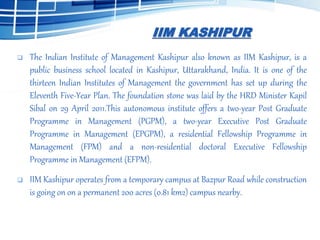 IIM KASHIPUR
 The Indian Institute of Management Kashipur also known as IIM Kashipur, is a
public business school located in Kashipur, Uttarakhand, India. It is one of the
thirteen Indian Institutes of Management the government has set up during the
Eleventh Five-Year Plan. The foundation stone was laid by the HRD Minister Kapil
Sibal on 29 April 2011.This autonomous institute offers a two-year Post Graduate
Programme in Management (PGPM), a two-year Executive Post Graduate
Programme in Management (EPGPM), a residential Fellowship Programme in
Management (FPM) and a non-residential doctoral Executive Fellowship
Programme in Management (EFPM).
 IIM Kashipur operates from a temporary campus at Bazpur Road while construction
is going on on a permanent 200 acres (0.81 km2) campus nearby.
 