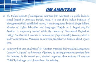 IIM AMRITSAR
 The Indian Institute of Management Amritsar (IIM Amritsar) is a public business
school located in Amritsar, Punjab, India. It is one of the Indian Institutes of
Management (IIMs) established in 2015. It was inaugurated by Surjit Singh Rakhra,
Minister of Higher Education and Languages, Punjab on 6 August 2015.IIM
Amritsar is temporarily located within the campus of Government Polytechnic
College, Amritsar till it moves to its own campus of approximately 60 acres, which is
under construction at Manawala on Amritsar-Jalandhar GT Road, in about 3 years
time.
 In its very first year, students of IIM Amritsar organised their maiden Management
Conclave "A Square" in the month of January by inviting prominent speakers from
the industry. In the second year, students organised their maiden HR conclave
"Yukti" by inviting experts from all over the industry.
 