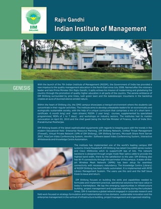 Rajiv Gandhi
      IIM
      SHILLONG               Indian Institute of Management




             With the launch of the 7th Indian Institute of Management (RGIIM), the Government of India has provided a

GENESIS      new impetus to the quality management education in the North East since July 2008. Named after the visionary
             leader and late Prime Minister Shri Rajiv Gandhi, it aptly echoes his mission of modernising and globalising the
             country through the promotion of quality higher education in all parts of the country. The serene ambiance of
             IIM Shillong surrounded by pine trees, lush green lawn and the kaleidoscopic mountains in the backdrop
             creates an aura of stunned silence amidst nature.

             Within the heart of Shillong city, the IIMS campus showcases a tranquil environment where the students can
             concentrate in their regular activities. The institute aims to develop unbeatable leaders for an economically and
             ecologically sustainable society, with the help of a unique curriculum that comprises a mix of s short term (
             certificate -6 month long) and main stream( PGDM- 2 year long) courses, supplemented by specialised
             programmes( MDPs of 1 to 7 days) and workshops on industry sectors. The institutes had its maiden
             convocation on April 03, 2010 and the chief guest being the Hon'ble Minister of Finance, Govt.of India Shri.
             Pranab Kumar Mukherjee.

             IIM Shillong boasts of the latest sophisticated equipments with regards to keeping pace with the trends in the
             modern Educational field: Enterprise Resource Planning, IIM Shillong Network, Unified Threat Management
             (Firewall), Virtual Private Network (VPN of IIM Shillong), IIM Shillong Servers, Microsoft Share Point Server
             2007, PolyCom Video Conferencing System, Vennfer: Software based Video Conferencing System, Interactive
             Whiteboards and Knowledge Centre Automation.

                                                 The institute has implemented one of the world's leading campus ERP
                                                 systems-Oracle PeopleSoft.IIM Shillong has latest Cisco2800 series routers
                                                 and Cisco 4500cores witch to support12M bps of link. The network
                                                 backbone is designed through single mode fiber optics cable to provide the
                                                 highest band width, there by the satisfaction to the user. IIM Shillong also
                                                 has Wi-Fi connectivity through the perimeter of the campus. A state-of-the-
                                                 art Wireless Mesh Network (WMN) has been setup for seamless
                                                 connectivity with necessary redundancy. The Knowledge Centre (Library)
                                                 of RGIIM Shillong has been totally automated. It is implemented with RFID
                                                 Library Management System. The users use the card and the Self Issue
                                                 Kiosk to issue and return.

                                                  IIM Shillong focuses on building the skills and capabilities needed to
                                                formulate and implement practical, operational solutions that have value in
                                                today's marketplace. We tap the emerging opportunities in infrastructure
                                                building, project management and organized retailing during the turbulent
                                                times. IIM-S maintains a global network engaged in corporate research and
             field work focused on strategy formulation and implementation in two domains: sustainable innovation and the
             enterprise management in the vertical of infrastructure building, project management and organized retailing.
 