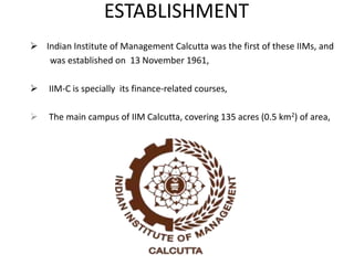 ESTABLISHMENT
 Indian Institute of Management Calcutta was the first of these IIMs, and
was established on 13 November 1961,
 IIM-C is specially its finance-related courses,
 The main campus of IIM Calcutta, covering 135 acres (0.5 km2) of area,
 