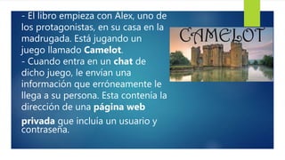 - El libro empieza con Alex, uno de
los protagonistas, en su casa en la
madrugada. Está jugando un
juego llamado Camelot.
- Cuando entra en un chat de
dicho juego, le envían una
información que erróneamente le
llega a su persona. Esta contenía la
dirección de una página web
privada que incluía un usuario y
contraseña.
 