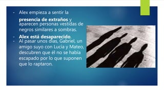 - Alex empieza a sentir la
presencia de extraños y
aparecen personas vestidas de
negros similares a sombras.
- Alex está desaparecido.
- Al pasar unos días, Gabriel, un
amigo suyo con Lucía y Mateo,
descubren que él no se había
escapado por lo que suponen
que lo raptaron.
 