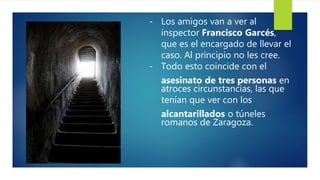 - Los amigos van a ver al
inspector Francisco Garcés,
que es el encargado de llevar el
caso. Al principio no les cree.
- Todo esto coincide con el
asesinato de tres personas en
atroces circunstancias, las que
tenían que ver con los
alcantarillados o túneles
romanos de Zaragoza.
 