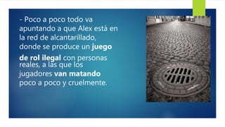 - Poco a poco todo va
apuntando a que Alex está en
la red de alcantarillado,
donde se produce un juego
de rol ilegal con personas
reales, a las que los
jugadores van matando
poco a poco y cruelmente..
 