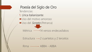 Poesía del Siglo de Oro
Tendencias:
1. Lírica italianizante:
Uso del motivo amoroso
Uso del Soneto (Petrarca)
Métrica 14 versos endecasílabos
Estructura 2 cuartetos y 2 tercetos
Rima ABBA - ABBA
 