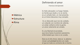 Definiendo el amor
Francisco de Quevedo
Es hielo abrasador, es fuego helado,
es herida que duele y no se siente,
es un soñado bien, un mal presente,
es un breve descanso muy cansado.
Es un descuido que nos da cuidado,
un cobarde con nombre de valiente,
un andar solitario entre la gente,
un amar solamente ser amado.
Es una libertad encarcelada,
que dura hasta el postrero parasismo,
enfermedad que crece si es curada.
Éste es el niño Amor, éste es tu abismo:
mirad cuál amistad tendrá con nada
el que en todo es contrario de sí mismo.
Métrica
Estructura
Rima
 