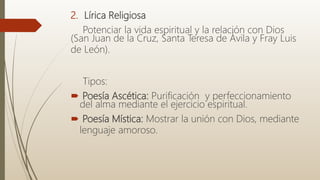 2. Lírica Religiosa
Potenciar la vida espiritual y la relación con Dios
(San Juan de la Cruz, Santa Teresa de Ávila y Fray Luis
de León).
Tipos:
 Poesía Ascética: Purificación y perfeccionamiento
del alma mediante el ejercicio espiritual.
 Poesía Mística: Mostrar la unión con Dios, mediante
lenguaje amoroso.
 