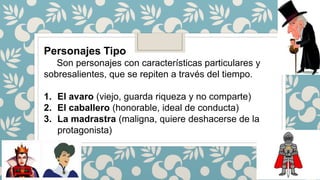 Personajes Tipo
Son personajes con características particulares y
sobresalientes, que se repiten a través del tiempo.
1. El avaro (viejo, guarda riqueza y no comparte)
2. El caballero (honorable, ideal de conducta)
3. La madrastra (maligna, quiere deshacerse de la
protagonista)