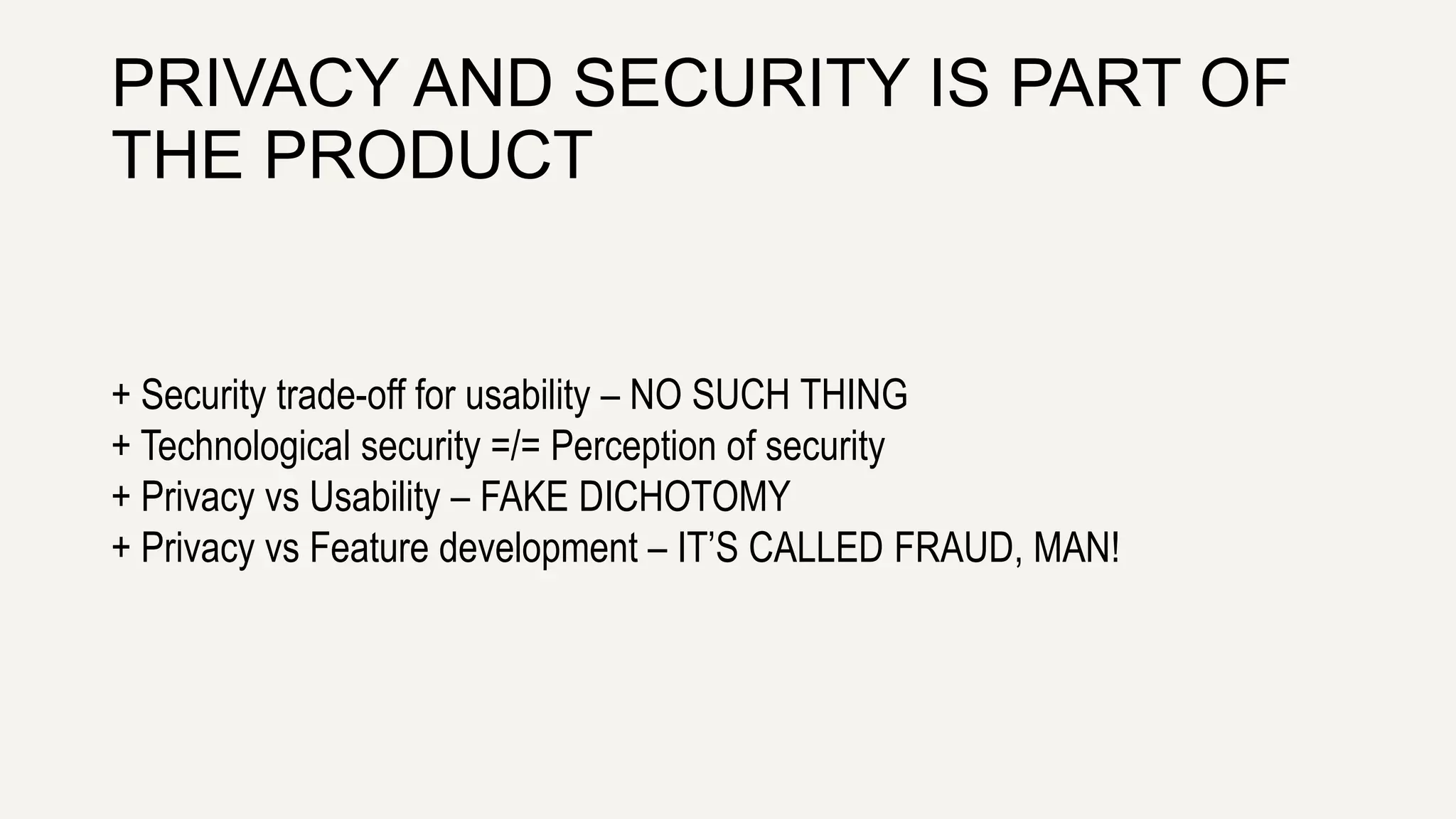 PRIVACY AND SECURITY IS PART OF
THE PRODUCT
+ Security trade-off for usability – NO SUCH THING
+ Technological security =/= Perception of security
+ Privacy vs Usability – FAKE DICHOTOMY
+ Privacy vs Feature development – IT’S CALLED FRAUD, MAN!
 