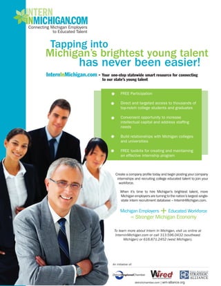 InternInMichigan.com - Your one-stop statewide smart resource for connecting
                            to our state’s young talent


                                         FREE Participation

                                         Direct and targeted access to thousands of
                                         top-notch college students and graduates

                                         Convenient opportunity to increase
                                         intellectual capital and address staffing
                                         needs

                                         Build relationships with Michigan colleges
                                         and universities

                                         FREE toolkits for creating and maintaining
                                         an effective internship program



                                    Create a company profile today and begin posting your company
                                     internships and recruiting college educated talent to join your
                                      workforce.

                                        When it’s time to hire Michigan’s brightest talent, more
                                        Michigan employers are turning to the nation’s largest single-
                                        state intern recruitment database – InternInMichigan.com.




                                   To learn more about Intern In Michigan, visit us online at
                                    InterninMichigan.com or call 313.596.0432 (southeast
                                         Michigan) or 616.871.2452 (west Michigan).




                                  An initiative of:




                                                      detroitchamber.com | wm-alliance.org
 