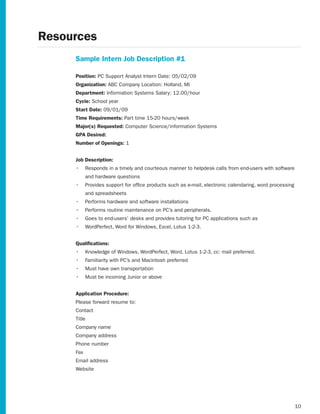 Resources
     Sample Intern Job Description #1

     Position: PC Support Analyst Intern Date: 05/02/09
     Organization: ABC Company Location: Holland, MI
     Department: Information Systems Salary: 12.00/hour
     Cycle: School year
     Start Date: 09/01/09
     Time Requirements: Part time 15-20 hours/week
     Major(s) Requested: Computer Science/information Systems
     GPA Desired:
     Number of Openings: 1


     Job Description:
     •	 Responds in a timely and courteous manner to helpdesk calls from end-users with software
           and hardware questions
     •	 Provides support for office products such as e-mail, electronic calendaring, word processing
           and spreadsheets
     •	 Performs hardware and software installations
     •	 Performs routine maintenance on PC’s and peripherals.
     •	 Goes to end-users’ desks and provides tutoring for PC applications such as
     •	 WordPerfect, Word for Windows, Excel, Lotus 1-2-3.


     Qualifications:
     •	 Knowledge of Windows, WordPerfect, Word, Lotus 1-2-3, cc: mail preferred.
     •	 Familiarity with PC’s and Macintosh preferred
     •	 Must have own transportation
     •	 Must be incoming Junior or above


     Application Procedure:
     Please forward resume to:
     Contact
     Title
     Company name
     Company address
     Phone number
     Fax
     Email address
     Website




                                                                                                       10
 